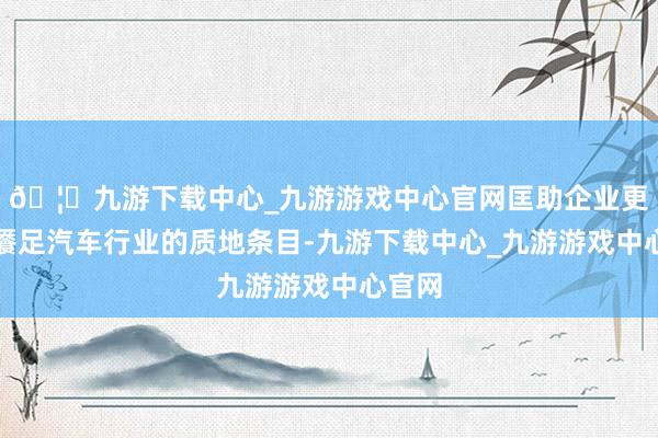 🦄九游下载中心_九游游戏中心官网匡助企业更好地餍足汽车行业的质地条目-九游下载中心_九游游戏中心官网