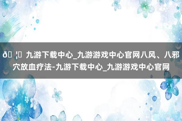 🦄九游下载中心_九游游戏中心官网八风、八邪穴放血疗法-九游下载中心_九游游戏中心官网