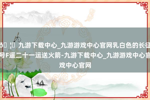 🦄九游下载中心_九游游戏中心官网乳白色的长征二号F遥二十一运送火箭-九游下载中心_九游游戏中心官网