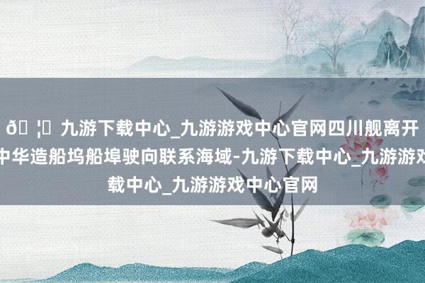 🦄九游下载中心_九游游戏中心官网四川舰离开上海沪东中华造船坞船埠驶向联系海域-九游下载中心_九游游戏中心官网