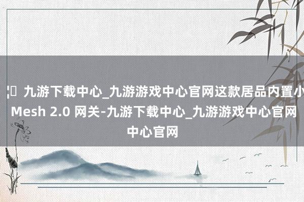 🦄九游下载中心_九游游戏中心官网这款居品内置小米 Mesh 2.0 网关-九游下载中心_九游游戏中心官网