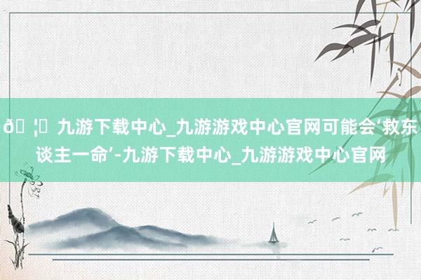 🦄九游下载中心_九游游戏中心官网可能会‘救东谈主一命’-九游下载中心_九游游戏中心官网