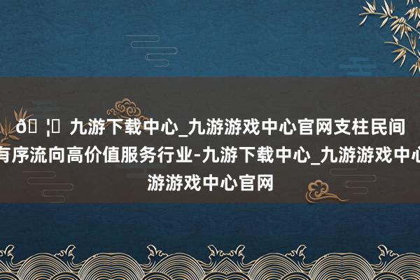 🦄九游下载中心_九游游戏中心官网 支柱民间成本有序流向高价值服务行业-九游下载中心_九游游戏中心官网
