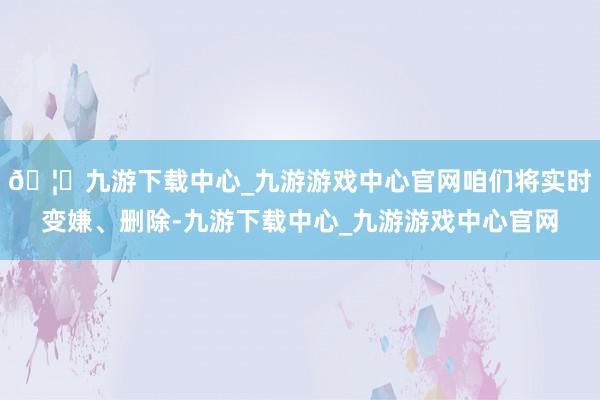 🦄九游下载中心_九游游戏中心官网咱们将实时变嫌、删除-九游下载中心_九游游戏中心官网