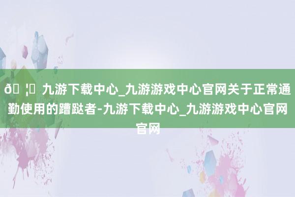 🦄九游下载中心_九游游戏中心官网关于正常通勤使用的蹧跶者-九游下载中心_九游游戏中心官网