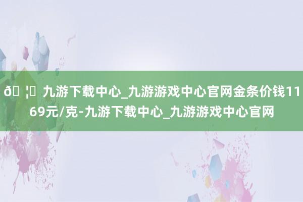 🦄九游下载中心_九游游戏中心官网金条价钱1169元/克-九游下载中心_九游游戏中心官网