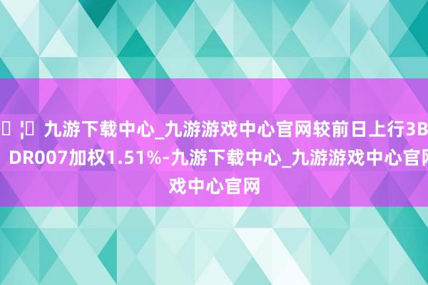 🦄九游下载中心_九游游戏中心官网较前日上行3BP;DR007加权1.51%-九游下载中心_九游游戏中心官网