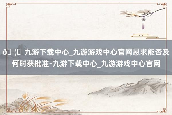 🦄九游下载中心_九游游戏中心官网恳求能否及何时获批准-九游下载中心_九游游戏中心官网