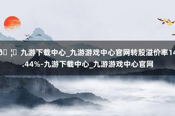 🦄九游下载中心_九游游戏中心官网转股溢价率14.44%-九游下载中心_九游游戏中心官网