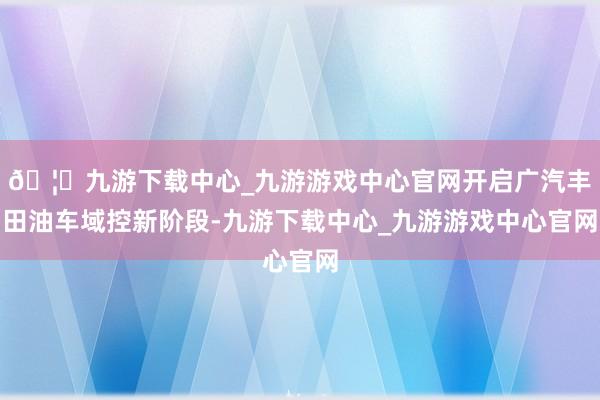 🦄九游下载中心_九游游戏中心官网开启广汽丰田油车域控新阶段-九游下载中心_九游游戏中心官网