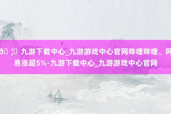 🦄九游下载中心_九游游戏中心官网哔哩哔哩、网易涨超5%-九游下载中心_九游游戏中心官网