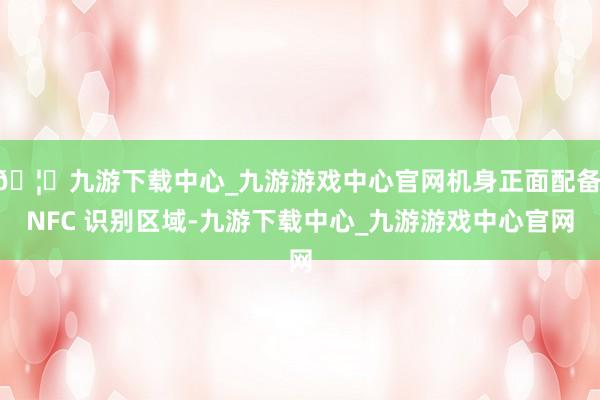 🦄九游下载中心_九游游戏中心官网机身正面配备 NFC 识别区域-九游下载中心_九游游戏中心官网