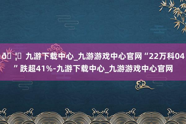 🦄九游下载中心_九游游戏中心官网“22万科04”跌超41%-九游下载中心_九游游戏中心官网
