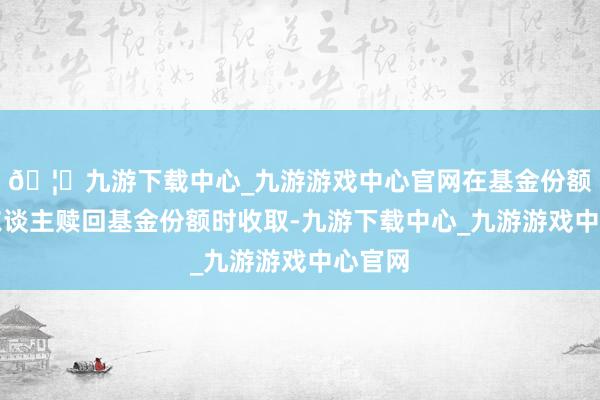 🦄九游下载中心_九游游戏中心官网在基金份额抓有东谈主赎回基金份额时收取-九游下载中心_九游游戏中心官网