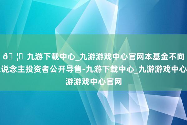 🦄九游下载中心_九游游戏中心官网本基金不向个东说念主投资者公开导售-九游下载中心_九游游戏中心官网