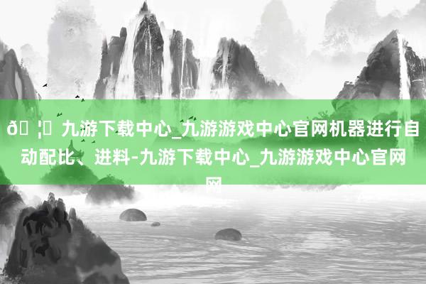 🦄九游下载中心_九游游戏中心官网机器进行自动配比、进料-九游下载中心_九游游戏中心官网