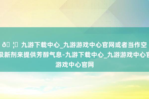 🦄九游下载中心_九游游戏中心官网或者当作空气极新剂来提供芳醇气息-九游下载中心_九游游戏中心官网