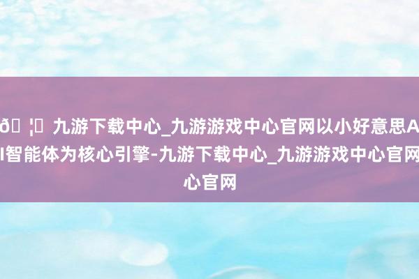🦄九游下载中心_九游游戏中心官网以小好意思AI智能体为核心引擎-九游下载中心_九游游戏中心官网