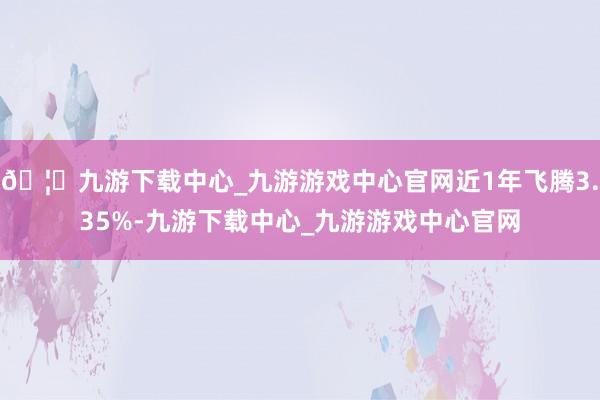 🦄九游下载中心_九游游戏中心官网近1年飞腾3.35%-九游下载中心_九游游戏中心官网