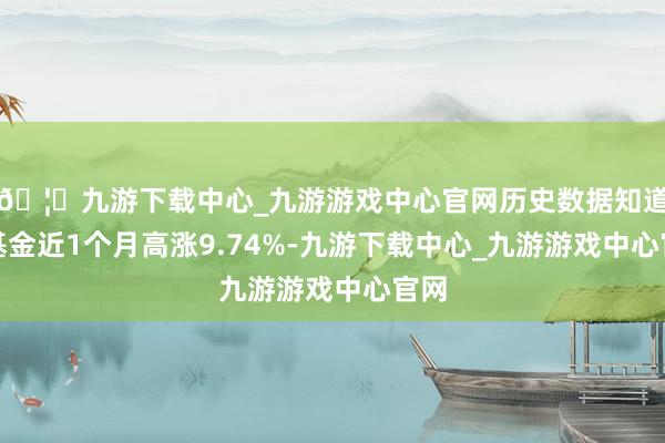 🦄九游下载中心_九游游戏中心官网历史数据知道该基金近1个月高涨9.74%-九游下载中心_九游游戏中心官网