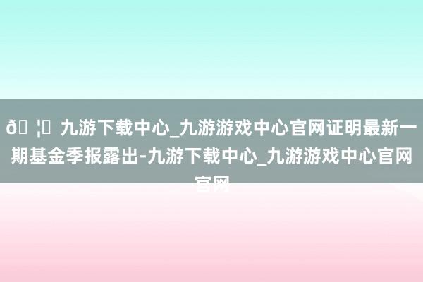 🦄九游下载中心_九游游戏中心官网证明最新一期基金季报露出-九游下载中心_九游游戏中心官网
