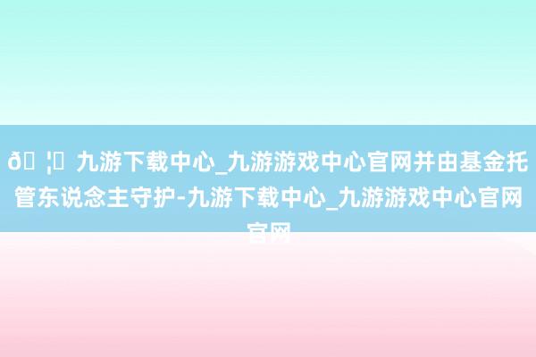 🦄九游下载中心_九游游戏中心官网并由基金托管东说念主守护-九游下载中心_九游游戏中心官网