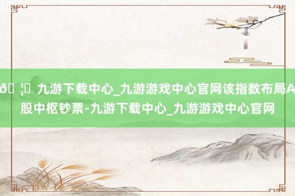 🦄九游下载中心_九游游戏中心官网该指数布局A股中枢钞票-九游下载中心_九游游戏中心官网