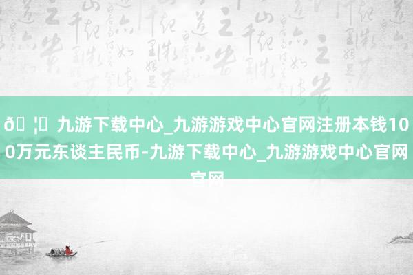 🦄九游下载中心_九游游戏中心官网注册本钱100万元东谈主民币-九游下载中心_九游游戏中心官网