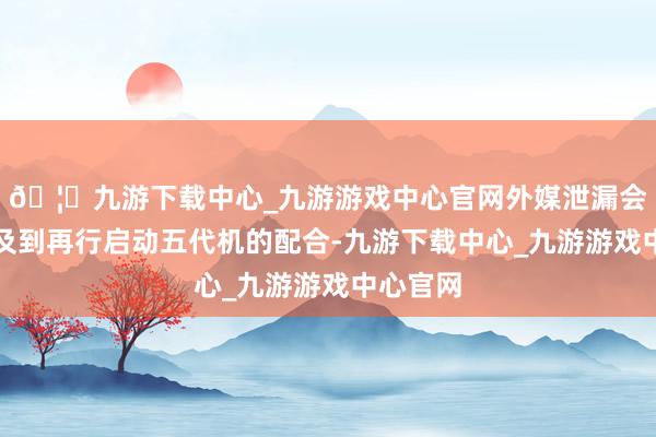 🦄九游下载中心_九游游戏中心官网外媒泄漏会谈中波及到再行启动五代机的配合-九游下载中心_九游游戏中心官网
