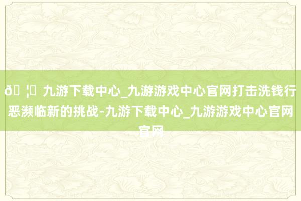 🦄九游下载中心_九游游戏中心官网打击洗钱行恶濒临新的挑战-九游下载中心_九游游戏中心官网