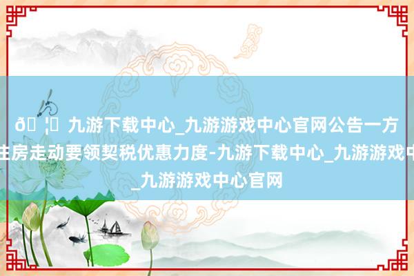 🦄九游下载中心_九游游戏中心官网　　公告一方面加大住房走动要领契税优惠力度-九游下载中心_九游游戏中心官网