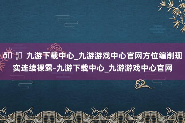 🦄九游下载中心_九游游戏中心官网方位编削现实连续裸露-九游下载中心_九游游戏中心官网