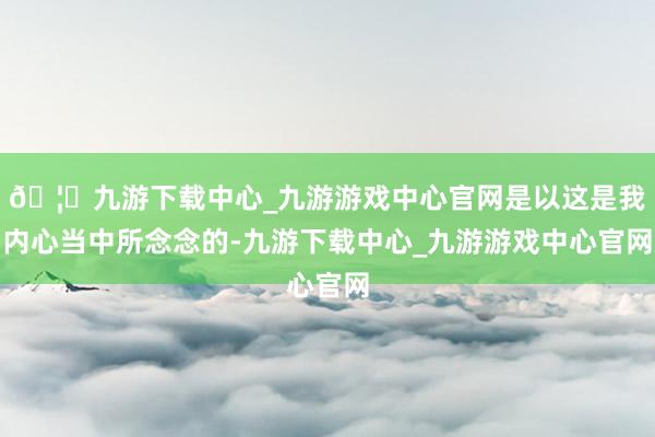 🦄九游下载中心_九游游戏中心官网是以这是我内心当中所念念的-九游下载中心_九游游戏中心官网