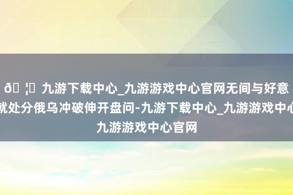 🦄九游下载中心_九游游戏中心官网无间与好意思方就处分俄乌冲破伸开盘问-九游下载中心_九游游戏中心官网
