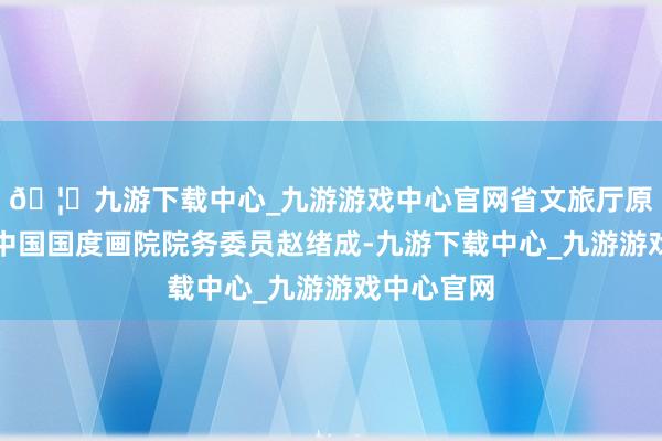 🦄九游下载中心_九游游戏中心官网省文旅厅原查看员、中国国度画院院务委员赵绪成-九游下载中心_九游游戏中心官网