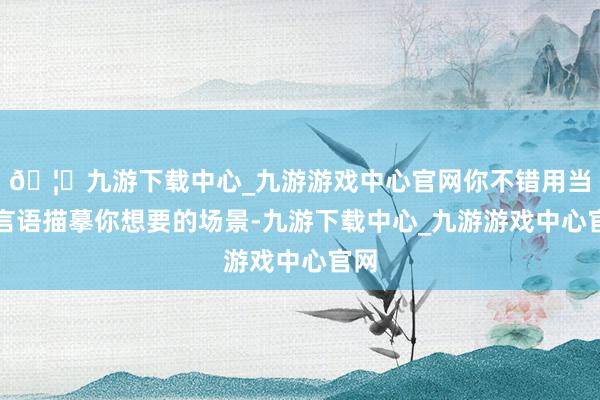 🦄九游下载中心_九游游戏中心官网你不错用当然言语描摹你想要的场景-九游下载中心_九游游戏中心官网