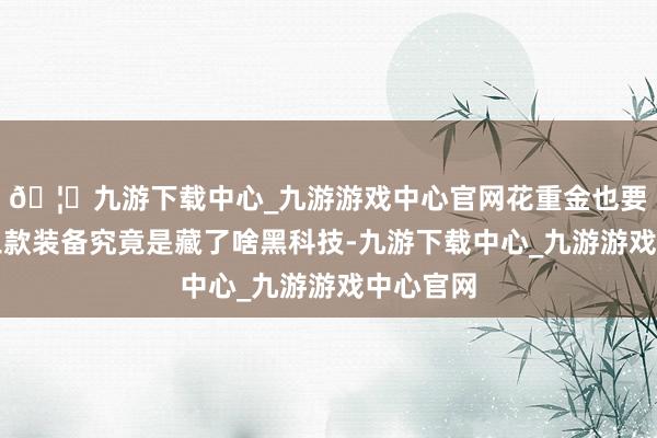 🦄九游下载中心_九游游戏中心官网花重金也要买？这三款装备究竟是藏了啥黑科技-九游下载中心_九游游戏中心官网