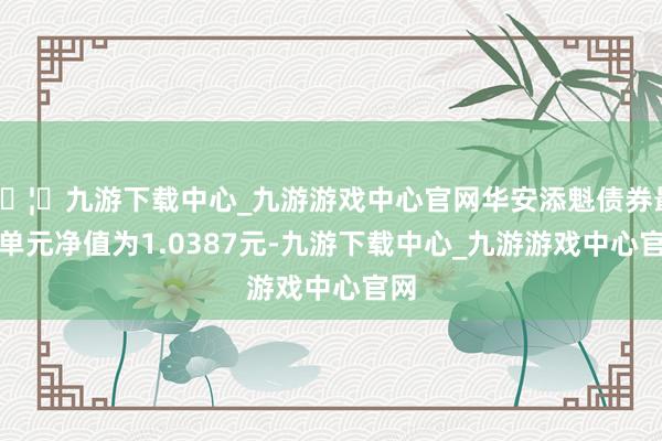 🦄九游下载中心_九游游戏中心官网华安添魁债券最新单元净值为1.0387元-九游下载中心_九游游戏中心官网