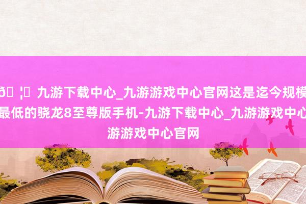 🦄九游下载中心_九游游戏中心官网这是迄今规模价钱最低的骁龙8至尊版手机-九游下载中心_九游游戏中心官网