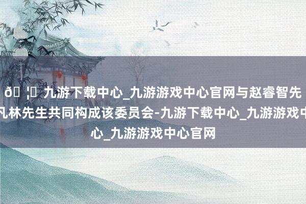 🦄九游下载中心_九游游戏中心官网与赵睿智先生、王凡林先生共同构成该委员会-九游下载中心_九游游戏中心官网