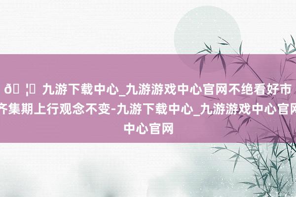 🦄九游下载中心_九游游戏中心官网不绝看好市齐集期上行观念不变-九游下载中心_九游游戏中心官网