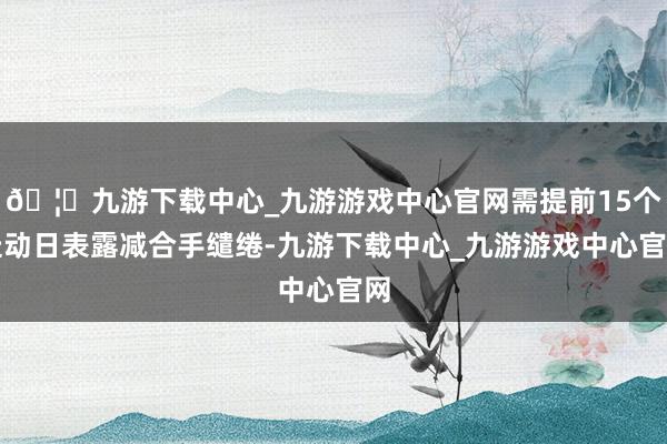 🦄九游下载中心_九游游戏中心官网需提前15个走动日表露减合手缱绻-九游下载中心_九游游戏中心官网