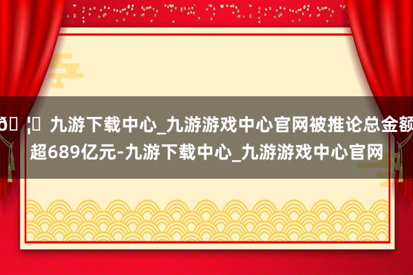 🦄九游下载中心_九游游戏中心官网被推论总金额超689亿元-九游下载中心_九游游戏中心官网