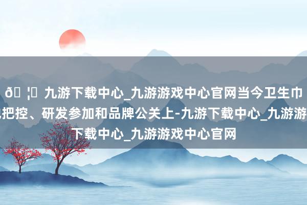 🦄九游下载中心_九游游戏中心官网当今卫生巾行业在质地把控、研发参加和品牌公关上-九游下载中心_九游游戏中心官网