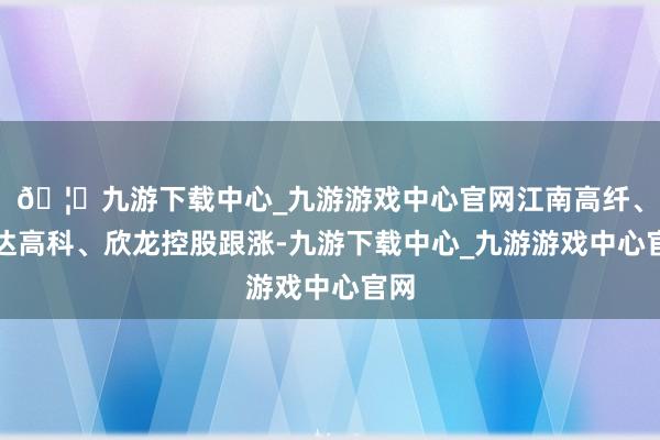 🦄九游下载中心_九游游戏中心官网江南高纤、宏达高科、欣龙控股跟涨-九游下载中心_九游游戏中心官网