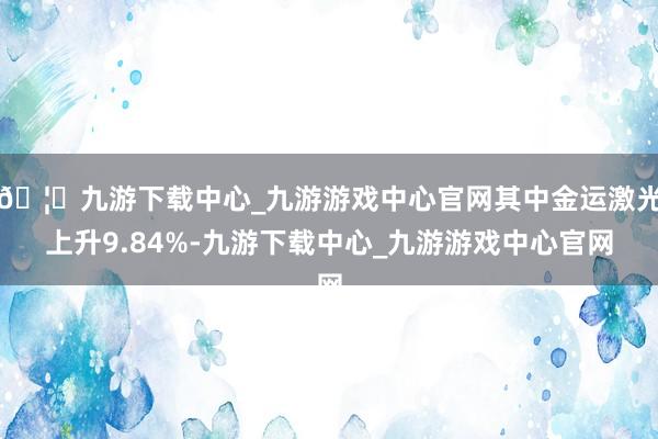 🦄九游下载中心_九游游戏中心官网其中金运激光上升9.84%-九游下载中心_九游游戏中心官网