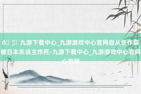 🦄九游下载中心_九游游戏中心官网自从张作霖被日本东谈主炸死-九游下载中心_九游游戏中心官网