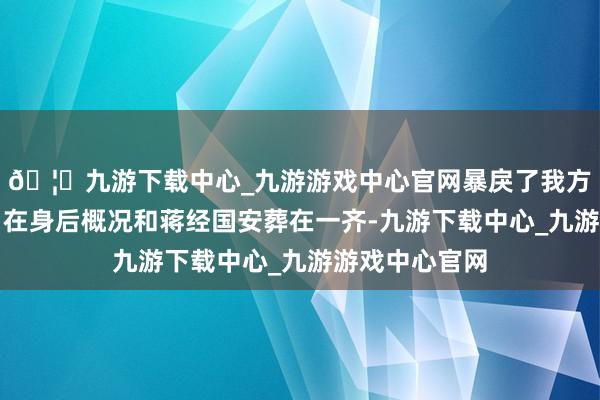 🦄九游下载中心_九游游戏中心官网暴戾了我方独一的心愿：在身后概况和蒋经国安葬在一齐-九游下载中心_九游游戏中心官网