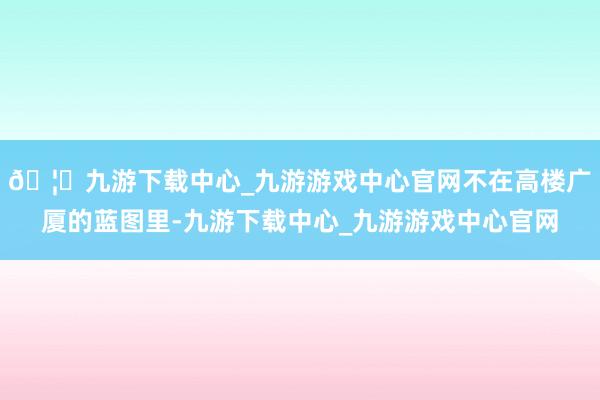 🦄九游下载中心_九游游戏中心官网不在高楼广厦的蓝图里-九游下载中心_九游游戏中心官网