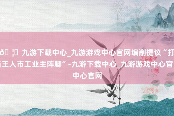 🦄九游下载中心_九游游戏中心官网编削提议“打造王人市工业主阵脚”-九游下载中心_九游游戏中心官网